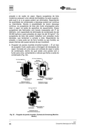 Espírito Santo
_________________________________________________________________________________________________
__
_________________________________________________________________________________________________
__
CST
86 Companhia Siderúrgica de Tubarão
pressão e de vazão do vapor. Alguns purgadores de bóia
modernos possuem uma válvula termostática na parte superior,
pela qual o ar e os gases podem ser eliminados. Dependendo
da quantidade de condensado a descarga poderá ser contínua
ou intermitente. Devido à possibilidade de terem descarga
contínua, os purgadores de bóia são muito empregados para
reter o vapor na saída de aparelhos de aquecimento. Esses
purgadores são fabricados com bocais rosqueados até 3" de
diâmetro, com capacidade de eliminação de condensado de até
50.000 kg/hora e para pressões de vapor de até 35 kg/cm
2
. Os
purgadores de bóia não podem trabalhar com pressões muito
elevadas, que tenderiam a achatar a bóia. Dependendo da
pressão, a caixa pode ser de ferro fundido ou aço fundido; as
peças internas são quase sempre de aço inoxidável.
2. Purgador de panela invertida (inverted bucket) — É um tipo
de purgador muito usado para a drenagem de tubulações de
vapor. Consiste em uma caixa com entrada de vapor e saída
de condensado, dentro da qual existe uma panela com o
fundo para cima, comandando a válvula que fecha a saída do
condensado (Fig. 32).
Fig. 32 - Purgador de panela invertida. (Cortesia de Armstrong Machine
Works.)
 