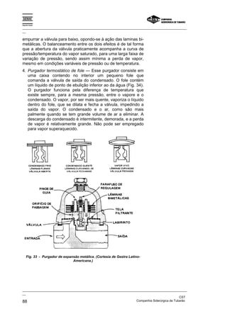 Espírito Santo
_________________________________________________________________________________________________
__
_________________________________________________________________________________________________
__
CST
88 Companhia Siderúrgica de Tubarão
empurrar a válvula para baixo, opondo-se à ação das laminas bi-
metálicas. O balanceamento entre os dois efeitos é de tal forma
que a abertura da válvula praticamente acompanha a curva de
pressão/temperatura do vapor saturado, para uma larga faixa de
variação de pressão, sendo assim mínima a perda de vapor,
mesmo em condições variáveis de pressão ou de temperatura.
4. Purgador termostático de fole — Esse purgador consiste em
uma caixa contendo no interior um pequeno fole que
comanda a válvula de saída do condensado. O fole contém
um líquido de ponto de ebulição inferior ao da água (Fig. 34).
O purgador funciona pela diferença de temperatura que
existe sempre, para a mesma pressão, entre o vapore e o
condensado. O vapor, por ser mais quente, vaporiza o líquido
dentro do fole, que se dilata e fecha a válvula, impedindo a
saída do vapor. O condensado e o ar, como são mais
palmente quando se tem grande volume de ar a eliminar. A
descarga do condensado é intermitente, demorada, e a perda
de vapor é relativamente grande. Não pode ser empregado
para vapor superaquecido.
Fig. 33 - Purgador de expansão metálica. (Cortesia de Gestra Latino-
Americana.)
 