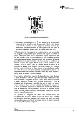 Espírito Santo
_________________________________________________________________________________________________
__
_________________________________________________________________________________________________
__
SENAI
Departamento Regional do Espírito Santo 89
Fig. 34 - Purgador termostático de fole.
5. Purgador termodinâmico — É um aparelho de construção
extremamente simples, cuja única peça móvel é um disco
que trabalha dentro de uma pequena câmara abrindo ou
fechando, simultaneamente, as passagens que dão para a
entrada do vapor e para a saída do condensado (Fig. 6.9).
O funcionamento é o seguinte: o condensado ou o ar chegando
ao purgador, empurrados pela pressão do vapor, levantam o
disco e escapam para fora. Chegando o vapor, a princípio ele
escapa também; mas logo em seguida, o jato de vapor em alta
velocidade passando por baixo do disco, cria uma zona de baixa
pressão (teorema de Bernoulli) e o disco abaixa-se tendendo a
fechar a saída do vapor. Assim que o disco começa a se
abaixar, o vapor passa para a câmara acima do disco, e a
pressão do vapor força então o disco para baixo. Ao mesmo
tempo, esse movimento do disco causa uma redução na seção
de saída do vapor; em conseqüência, a velocidade aumenta e a
depressão causada aumenta também, até que o disco encosta-
se na sede, fechando a saída do vapor.
Como a área útil da face superior do disco é muito maior do que
a área útil da face inferior, a pressão do vapor retido acima do
disco mantém o purgador fechado, com o disco apertado contra
a sede, enquanto houver vapor quente no purgador. Com a
chegada do condensado (mais frio do que o vapor), o vapor
retido acima do disco começa a se condensar, perde pressão e
o disco levanta-se, repetindo-se todo o ciclo novamente. Note-se
que a velocidade de escoamento do vapor é sempre muito
maior do que a velocidade do condensado, devido ao grande
volume específico do vapor.
Se quando o purgador se abrir, em conseqüência da
condensação do vapor retido acima do disco, não houver
condensado para sair, escapará um pouco de vapor em alta
velocidade que preenchendo o espaço acima do disco, fechará
de novo rapidamente o purgador.
 