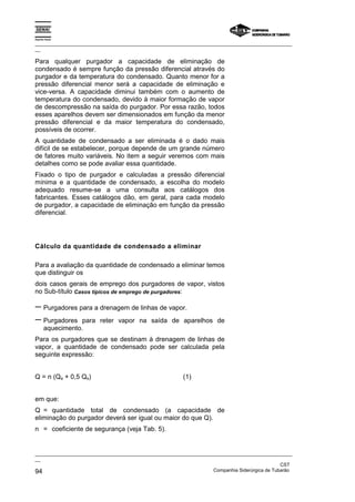 Espírito Santo
_________________________________________________________________________________________________
__
_________________________________________________________________________________________________
__
CST
94 Companhia Siderúrgica de Tubarão
Para qualquer purgador a capacidade de eliminação de
condensado é sempre função da pressão diferencial através do
purgador e da temperatura do condensado. Quanto menor for a
pressão diferencial menor será a capacidade de eliminação e
vice-versa. A capacidade diminui também com o aumento de
temperatura do condensado, devido à maior formação de vapor
de descompressão na saída do purgador. Por essa razão, todos
esses aparelhos devem ser dimensionados em função da menor
pressão diferencial e da maior temperatura do condensado,
possíveis de ocorrer.
A quantidade de condensado a ser eliminada é o dado mais
difícil de se estabelecer, porque depende de um grande número
de fatores muito variáveis. No item a seguir veremos com mais
detalhes como se pode avaliar essa quantidade.
Fixado o tipo de purgador e calculadas a pressão diferencial
mínima e a quantidade de condensado, a escolha do modelo
adequado resume-se a uma consulta aos catálogos dos
fabricantes. Esses catálogos dão, em geral, para cada modelo
de purgador, a capacidade de eliminação em função da pressão
diferencial.
Cálculo da quantidade de condensado a eliminar
Para a avaliação da quantidade de condensado a eliminar temos
que distinguir os
dois casos gerais de emprego dos purgadores de vapor, vistos
no Sub-título Casos típicos de emprego de purgadores:
− Purgadores para a drenagem de linhas de vapor.
− Purgadores para reter vapor na saída de aparelhos de
aquecimento.
Para os purgadores que se destinam à drenagem de linhas de
vapor, a quantidade de condensado pode ser calculada pela
seguinte expressão:
Q = n (Qa + 0,5 Qs) (1)
em que:
Q = quantidade total de condensado (a capacidade de
eliminação do purgador deverá ser igual ou maior do que Q).
n = coeficiente de segurança (veja Tab. 5).
 