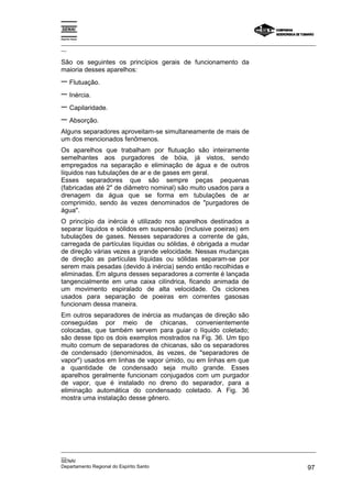 Espírito Santo
_________________________________________________________________________________________________
__
_________________________________________________________________________________________________
__
SENAI
Departamento Regional do Espírito Santo 97
São os seguintes os princípios gerais de funcionamento da
maioria desses aparelhos:
− Flutuação.
− Inércia.
− Capilaridade.
− Absorção.
Alguns separadores aproveitam-se simultaneamente de mais de
um dos mencionados fenômenos.
Os aparelhos que trabalham por flutuação são inteiramente
semelhantes aos purgadores de bóia, já vistos, sendo
empregados na separação e eliminação de água e de outros
líquidos nas tubulações de ar e de gases em geral.
Esses separadores que são sempre peças pequenas
(fabricadas até 2" de diâmetro nominal) são muito usados para a
drenagem da água que se forma em tubulações de ar
comprimido, sendo às vezes denominados de "purgadores de
água".
O princípio da inércia é utilizado nos aparelhos destinados a
separar líquidos e sólidos em suspensão (inclusive poeiras) em
tubulações de gases. Nesses separadores a corrente de gás,
carregada de partículas líquidas ou sólidas, é obrigada a mudar
de direção várias vezes a grande velocidade. Nessas mudanças
de direção as partículas líquidas ou sólidas separam-se por
serem mais pesadas (devido à inércia) sendo então recolhidas e
eliminadas. Em alguns desses separadores a corrente é lançada
tangencialmente em uma caixa cilíndrica, ficando animada de
um movimento espiralado de alta velocidade. Os ciclones
usados para separação de poeiras em correntes gasosas
funcionam dessa maneira.
Em outros separadores de inércia as mudanças de direção são
conseguidas por meio de chicanas, convenientemente
colocadas, que também servem para guiar o líquido coletado;
são desse tipo os dois exemplos mostrados na Fig. 36. Um tipo
muito comum de separadores de chicanas, são os separadores
de condensado (denominados, às vezes, de "separadores de
vapor") usados em linhas de vapor úmido, ou em linhas em que
a quantidade de condensado seja muito grande. Esses
aparelhos geralmente funcionam conjugados com um purgador
de vapor, que é instalado no dreno do separador, para a
eliminação automática do condensado coletado. A Fig. 36
mostra uma instalação desse gênero.
 
