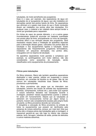 Espírito Santo
_________________________________________________________________________________________________
__
_________________________________________________________________________________________________
__
SENAI
Departamento Regional do Espírito Santo 99
tubulações, de modo semelhante aos purgadores.
Esse é o caso, por exemplo, dos separadores de água em
tubulações de ar (purgadores de água), que são instalados em
derivações saindo dos pontos baixos da linha. Os separadores
que eliminam ar e gases mais leves do que o fluido conduzido
devem ser instalados nos pontos altos das tubulações. Em
qualquer caso, o material a ser coletado deve sempre tender a
correr por gravidade para o separador.
Em linhas de vapor de grande diâmetro, o ar e outros gases
incondensáveis podem-se acumular em bastante quantidade
nos pontos altos da linha, principalmente no início da operação,
tornando difícil a sua remoção através dos purgadores. Será
necessário nesses casos a instalação de aparelhos especiais
para a eliminação desses gases, colocados nos pontos altos da
tubulação e dos equipamentos ligados à tubulação. Esses
separadores são freqüentemente purgadores termostáticos,
instalados em pequenas derivações, nos pontos altos,
conjugados com os respiros da tubulação.
Os aparelhos separadores muito grandes e complexos (por
exemplo, os centrifugadores com motor elétrico), não são
considerados como acessórios de tubulação, sendo
classificados como equipamentos de processamento.
Filtros para tubulações
Os filtros (strainers, filters) são também aparelhos separadores
destinados a reter poeiras, sólidos em suspensão e corpos
estranhos, em correntes de líquidos ou de gases. São de uso
comum em tubulações industriais duas classes de filtros:
provisórios e permanentes.
Os filtros provisórios são peças que se intercalam nas
tubulações, próximo aos bocais de entrada dos equipamentos
(bombas, compressores, turbinas etc.), para evitar que sujeiras
e corpos estranhos deixados nas tubulações durante a
montagem, penetrem nesses equipamentos quando o sistema
for posto em funcionamento. Depois que as tubulações já
estiverem em funcionamento normal por algum tempo e,
portanto, tiverem sido completamente lavadas pelo próprio fluido
circulante, os filtros provisórios deverão ser removidos.
É obrigatória a colocação de filtros provisórios na entrada de
todos os equipamentos que possam ser danificados pela
presença de corpos estranhos, porque, por mais bem feita que
tenha sido a limpeza prévia das tubulações após a montagem, é
impossível garantir-se que não haja no interior das mesmas
poeiras, terra, ferrugem, rebarbas de solda, pontas de eletrodos
e outros materiais estranhos.
 
