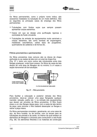 Espírito Santo
_________________________________________________________________________________________________
__
_________________________________________________________________________________________________
__
CST
100 Companhia Siderúrgica de Tubarão
Os filtros permanentes, como o próprio nome indica, são
acessórios instalados na tubulação de um modo definitivo. São
os seguintes os principais casos de emprego dos filtros
permanentes:
− Tubulações com fluidos sujos que sempre possam
apresentar corpos estranhos.
− Casos em que se deseje uma purificação rigorosa e
controlada do fluido circulante.
− Tubulações de entrada de equipamentos muito sensíveis a
corpos estranhos, tais como bombas de engrenagens,
medidores volumétricos, certos tipos de purgadores,
queimadores de caldeiras e de fornos etc.
Filtros provisórios e permanentes
Os filtros provisórios mais comuns são os discos de chapa
perfurada ou as cestas de tela com um anel de chapa fina
(Fig. 37 ); tanto uns como outros são introduzidos entre dois
flanges quaisquer, onde ficam presos. Os filtros de cesta de tela
devem ter uma área de filtragem de no mínimo 3 a 4 vezes a
seção transversal útil da tubulação.
Fig. 37 - Filtro provisório.
Para facilitar a colocação e posterior retirada dos filtros
provisórios, deve-se colocar uma peça flangeada qualquer
(carretel, redução, joelho etc. ), na entrada dos equipamentos
que devam ser providos de filtros provisórios. O filtro ficará
preso a um dos flanges dessa peça, com a cesta de tela dentro
da peça; para remover o filtro bastará desacoplar os flanges e
retirar a peça inteira.
Os filtros permanentes consistem, geralmente, em uma caixa de
aço, de ferro fundido, ou de bronze, com os bocais para as
tubulações de entrada e de saída, no interior da qual existem os
elementos de filtragem e chicanas para conduzirem a veia fluida
(Fig. 38). Os elementos filtrantes e os materiais de construção
 