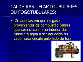 CALDEIRAS FLAMOTUBULARES OU FOGOTUBULARES: são aquelas em que os gases provenientes da combustão (gases quentes) circulam no interior dos tubos e a água a ser aquecida ou vaporizada circula pelo lado de fora. 