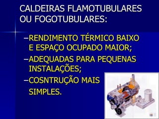 CALDEIRAS FLAMOTUBULARES OU FOGOTUBULARES: RENDIMENTO TÉRMICO BAIXO E ESPAÇO OCUPADO MAIOR; ADEQUADAS PARA PEQUENAS INSTALAÇÕES; COSNTRUÇÃO MAIS  SIMPLES. 