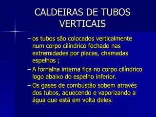 CALDEIRAS DE TUBOS VERTICAIS os tubos são colocados verticalmente num corpo cilíndrico fechado nas extremidades por placas, chamadas espelhos ; A fornalha interna fica no corpo cilíndrico logo abaixo do espelho inferior.  Os gases de combustão sobem através dos tubos, aquecendo e vaporizando a água que está em volta deles.  