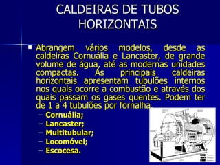 CALDEIRAS DE TUBOS HORIZONTAIS Abrangem vários modelos, desde as caldeiras Cornuália e Lancaster, de grande volume de água, até as modernas unidades compactas. As principais caldeiras horizontais apresentam tubulões internos nos quais ocorre a combustão e através dos quais passam os gases quentes. Podem ter de 1 a 4 tubulões por fornalha. Cornuália; Lancaster; Multitubular; Locomóvel; Escocesa. 