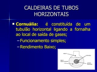 CALDEIRAS DE TUBOS HORIZONTAIS Cornuália:  é constituída de um tubulão horizontal ligando a fornalha ao local de saída de gases; Funcionamento simples; Rendimento Baixo; 
