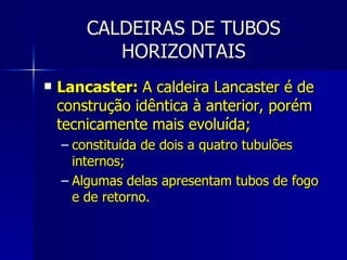 CALDEIRAS DE TUBOS HORIZONTAIS Lancaster:  A caldeira Lancaster é de construção idêntica à anterior, porém tecnicamente mais evoluída; constituída de dois a quatro tubulões internos; Algumas delas apresentam tubos de fogo e de retorno. 