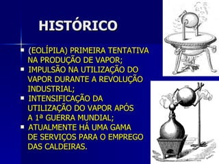 HISTÓRICO ( EOLÍPILA) PRIMEIRA TENTATIVA  NA PRODUÇÃO DE VAPOR; IMPULSÃO NA UTILIZAÇÃO DO  VAPOR DURANTE A REVOLUÇÃO INDUSTRIAL; INTENSIFICAÇÃO DA  UTILIZAÇÃO DO VAPOR APÓS  A 1ª GUERRA MUNDIAL; ATUALMENTE HÁ UMA GAMA  DE SERVIÇOS PARA O EMPREGO  DAS CALDEIRAS. 