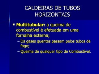 CALDEIRAS DE TUBOS HORIZONTAIS Multitubular:  a queima de combustível é efetuada em uma fornalha externa; Os gases quentes passam pelos tubos de fogo; Queima de qualquer tipo de Combustível. 