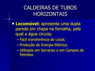 CALDEIRAS DE TUBOS HORIZONTAIS Locomóvel:  apresenta uma dupla parede em chapa na fornalha, pela qual a água circula; Fácil transferência de Local; Produção de Energia Elétrica; Utilizada em Serrarias e em Campos de Petróleo. 