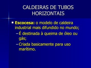 CALDEIRAS DE TUBOS HORIZONTAIS Escocesa:  o modelo de caldeira industrial mais difundido no mundo; É destinada à queima de óleo ou gás; Criada basicamente para uso marítimo.  