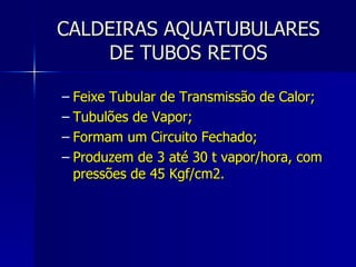 CALDEIRAS AQUATUBULARES DE TUBOS RETOS Feixe Tubular de Transmissão de Calor; Tubulões de Vapor; Formam um Circuito Fechado; Produzem de 3 até 30 t vapor/hora, com pressões de 45 Kgf/cm2. 