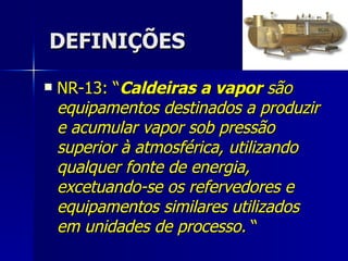 DEFINIÇÕES NR-13: “ Caldeiras a vapor  são equipamentos destinados a produzir e acumular vapor sob pressão superior à atmosférica, utilizando qualquer fonte de energia, excetuando-se os refervedores e equipamentos similares utilizados em unidades de processo.  “ 