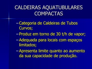 CALDEIRAS AQUATUBULARES COMPACTAS Categoria de Caldeiras de Tubos Curvos; Produz em torno de 30 t/h de vapor; Adequada para locais com espaços limitados; Apresenta limite quanto ao aumento da sua capacidade de produção. 