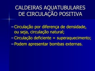 CALDEIRAS AQUATUBULARES DE CIRCULAÇÃO POSITIVA Circulação por diferença de densidade, ou seja, circulação natural; Circulação deficiente = superaquecimento; Podem apresentar bombas externas. 