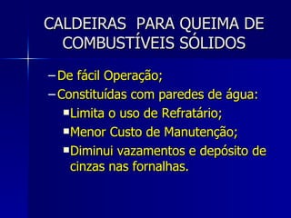 CALDEIRAS  PARA QUEIMA DE COMBUSTÍVEIS SÓLIDOS De fácil Operação; Constituídas com paredes de água: Limita o uso de Refratário; Menor Custo de Manutenção; Diminui vazamentos e depósito de cinzas nas fornalhas. 