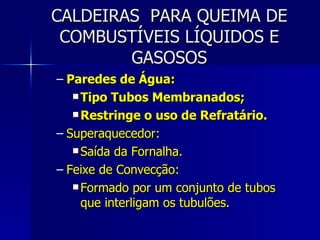 CALDEIRAS  PARA QUEIMA DE COMBUSTÍVEIS LÍQUIDOS E GASOSOS Paredes de Água: Tipo Tubos Membranados; Restringe o uso de Refratário. Superaquecedor: Saída da Fornalha. Feixe de Convecção: Formado por um conjunto de tubos que interligam os tubulões. 