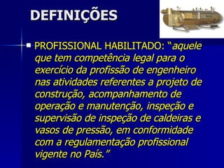 DEFINIÇÕES PROFISSIONAL HABILITADO: “ aquele que tem competência legal para o exercício da profissão de engenheiro nas atividades referentes a projeto de construção, acompanhamento de operação e manutenção, inspeção e supervisão de inspeção de caldeiras e vasos de pressão, em conformidade com a regulamentação profissional vigente no País.” 