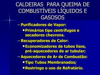 CALDEIRAS  PARA QUEIMA DE COMBUSTÍVEIS LÍQUIDOS E GASOSOS Purificadores de Vapor: Primários tipo centrífugos e secadores chevrons. Recuperadores de Calor: Economizadores de tubos lisos, pré-aquecedores de ar tubular; Aquecedores de Ar de Combustão: Tipo Tubos Membranados; Restringe o uso de Refratário. 