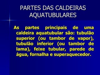 PARTES DAS CALDEIRAS AQUATUBULARES As partes principais de uma caldeira aquatubular são: tubulão superior (ou tambor de vapor), tubulão inferior (ou tambor de lama), feixe tubular, parede de água, fornalha e superaquecedor. 