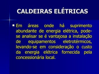 CALDEIRAS ELÉTRICAS Em áreas onde há suprimento abundante de energia elétrica, pode-se analisar se é vantajosa a instalação de equipamentos eletrotérmicos, levando-se em consideração o custo da energia elétrica fornecida pela concessionária local. 