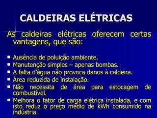 CALDEIRAS ELÉTRICAS As caldeiras elétricas oferecem certas vantagens, que são: Ausência de poluição ambiente. Manutenção simples – apenas bombas. A falta d’água não provoca danos à caldeira. Área reduzida de instalação. Não necessita de área para estocagem de combustível. Melhora o fator de carga elétrica instalada, e com isto reduz o preço médio de kWh consumido na indústria. 