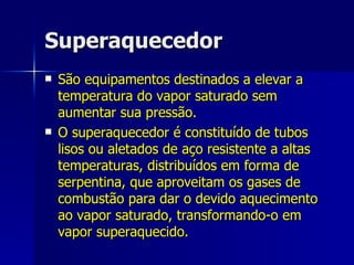 Superaquecedor São equipamentos destinados a elevar a temperatura do vapor saturado sem aumentar sua pressão.  O superaquecedor é constituído de tubos lisos ou aletados de aço resistente a altas temperaturas, distribuídos em forma de serpentina, que aproveitam os gases de combustão para dar o devido aquecimento ao vapor saturado, transformando-o em vapor superaquecido. 