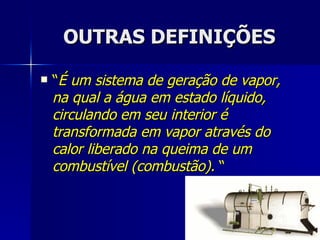 OUTRAS DEFINIÇÕES “ É um sistema de geração de vapor, na qual a água em estado líquido, circulando em seu interior é transformada em vapor através do calor liberado na queima de um combustível (combustão).  “ 