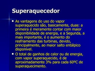 Superaquecedor As vantagens do uso do vapor superaquecido são, basicamente, duas: a primeira é meramente contar com maior disponibilidade de energia, e a Segunda, a mais importante, é o aumento do resfriamento das turbinas, devido, principalmente, ao maior salto entálpico disponível. O total de ganhos de calor ou de energia, com vapor superaquecido, é de aproximadamente 3% para cada 60ºC de superaquecimento. 