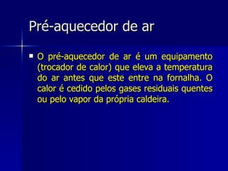 Pré-aquecedor de ar O pré-aquecedor de ar é um equipamento (trocador de calor) que eleva a temperatura do ar antes que este entre na fornalha. O calor é cedido pelos gases residuais quentes ou pelo vapor da própria caldeira. 