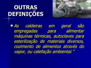 OUTRAS DEFINIÇÕES As caldeiras em geral são empregadas para alimentar máquinas térmicas, autoclaves para esterilização de materiais diversos, cozimento de alimentos através do vapor, ou calefação ambiental.” 
