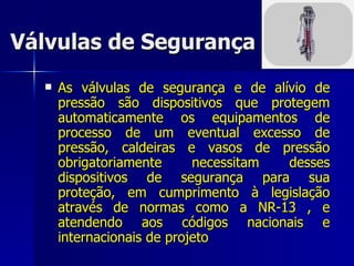 Válvulas de Segurança As válvulas de segurança e de alívio de pressão são dispositivos que protegem automaticamente os equipamentos de processo de um eventual excesso de pressão, caldeiras e vasos de pressão obrigatoriamente necessitam desses dispositivos de segurança para sua proteção, em cumprimento à legislação através de normas como a NR-13 , e atendendo aos códigos nacionais e internacionais de projeto  
