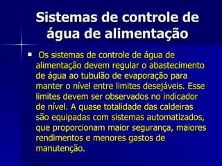 Sistemas de controle de água de alimentação Os sistemas de controle de água de alimentação devem regular o abastecimento de água ao tubulão de evaporação para manter o nível entre limites desejáveis. Esse limites devem ser observados no indicador de nível. A quase totalidade das caldeiras são equipadas com sistemas automatizados, que proporcionam maior segurança, maiores rendimentos e menores gastos de manutenção. 