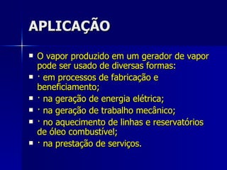 APLICAÇÃO O vapor produzido em um gerador de vapor pode ser usado de diversas formas: · em processos de fabricação e beneficiamento; · na geração de energia elétrica; · na geração de trabalho mecânico; · no aquecimento de linhas e reservatórios de óleo combustível; · na prestação de serviços. 