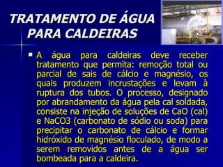 TRATAMENTO DE ÁGUA PARA CALDEIRAS A água para caldeiras deve receber tratamento que permita: remoção total ou parcial de sais de cálcio e magnésio, os quais produzem incrustações e levam à ruptura dos tubos. O processo, designado por abrandamento da água pela cal soldada, consiste na injeção de soluções de CaO (cal) e NaCO3 (carbonato de sódio ou soda) para precipitar o carbonato de cálcio e formar hidróxido de magnésio floculado, de modo a serem removidos antes de a água ser bombeada para a caldeira. 