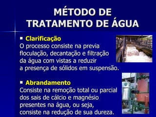MÉTODO DE TRATAMENTO DE ÁGUA Clarificação O processo consiste na previa  floculação, decantação e filtração  da água com vistas a reduzir  a presença de sólidos em suspensão. Abrandamento Consiste na remoção total ou parcial  dos sais de cálcio e magnésio  presentes na água, ou seja,  consiste na redução de sua dureza. 