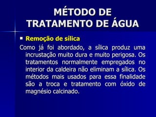 MÉTODO DE TRATAMENTO DE ÁGUA Remoção de sílica Como já foi abordado, a sílica produz uma incrustação muito dura e muito perigosa. Os tratamentos normalmente empregados no interior da caldeira não eliminam a sílica. Os métodos mais usados para essa finalidade são a troca e tratamento com óxido de magnésio calcinado. 