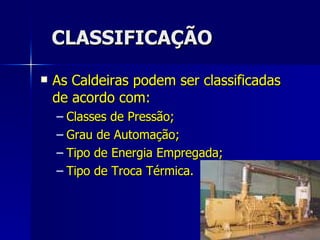 CLASSIFICAÇÃO As Caldeiras podem ser classificadas de acordo com: Classes de Pressão; Grau de Automação; Tipo de Energia Empregada; Tipo de Troca Térmica. 