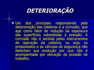 DETERIORAÇÃO Um dos principais responsáveis pela deterioração das caldeiras é a corrosão, que age como fator de redução da espessura das superfícies submetidas à pressão. A corrosão não é sentida pelos instrumentos de operação da caldeira, ou seja, os pressostatos e as válvulas de segurança não detectam sua evolução por que não é acompanhada por elevação de pressão de trabalho.   