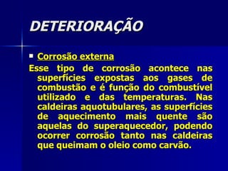 DETERIORAÇÃO Corrosão externa Esse tipo de corrosão acontece nas superfícies expostas aos gases de combustão e é função do combustível utilizado e das temperaturas. Nas caldeiras aquotubulares, as superfícies de aquecimento mais quente são aquelas do superaquecedor, podendo ocorrer corrosão tanto nas caldeiras que queimam o oleio como carvão.   