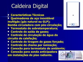 Caldeira Digital Características Técnicas Queimadores de aço inoxidável  multigás (gás natural ou GLP);  Bomba circuladora com pós-circulação; Termostato de sobretemperatura; Controle de saída de gases; Controle de circulação de água do  circuito de calefação; Controle de tiragem de gases forçado; Controle de chama por ionização; Conexão para termostato de ambiente; Conexão para sonda anticipadora  em instalações de piso radiante.   