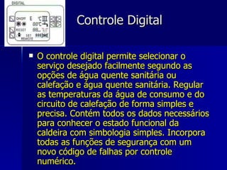 Controle Digital O controle digital permite selecionar o serviço desejado facilmente segundo as opções de água quente sanitária ou calefação e água quente sanitária. Regular as temperaturas da água de consumo e do circuito de calefação de forma simples e precisa. Contém todos os dados necessários para conhecer o estado funcional da caldeira com simbologia simples. Incorpora todas as funções de segurança com um novo código de falhas por controle numérico.  