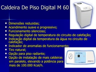 Caldeira De Piso Digital M 60 Dimensões reduzidas; Acendimento suave e progressivo; Funcionamento silencioso; Regulação digital de temperatura do circuito de calefação; Indicação digital da temperatura da água no circuito de calefação; Indicador de anomalias de funcionamento; Tiro natural; Opção para piso radiante; Opção de instalação de mais caldeiras  em paralelo, elevando a potência para  mais de 100.000 Kcal/h.  