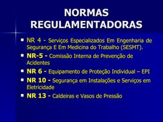 NORMAS REGULAMENTADORAS NR 4 -  Serviços Especializados Em Engenharia de Segurança E Em Medicina do Trabalho (SESMT). NR-5 -  Comissão Interna de Prevenção de Acidentes NR 6 -  Equipamento de Proteção Individual – EPI NR 10 -  Segurança em Instalações e Serviços em Eletricidade NR 13 -  Caldeiras e Vasos de Pressão 