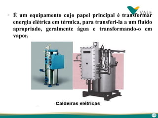 101
 É um equipamento cujo papel principal é transformar
energia elétrica em térmica, para transferi-la a um fluído
apropriado, geralmente água e transformando-o em
vapor.
 
