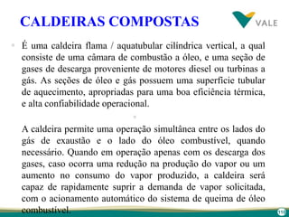 110
CALDEIRAS COMPOSTAS
 É uma caldeira flama / aquatubular cilíndrica vertical, a qual
consiste de uma câmara de combustão a óleo, e uma seção de
gases de descarga proveniente de motores diesel ou turbinas a
gás. As seções de óleo e gás possuem uma superfície tubular
de aquecimento, apropriadas para uma boa eficiência térmica,
e alta confiabilidade operacional.

A caldeira permite uma operação simultânea entre os lados do
gás de exaustão e o lado do óleo combustível, quando
necessário. Quando em operação apenas com os descarga dos
gases, caso ocorra uma redução na produção do vapor ou um
aumento no consumo do vapor produzido, a caldeira será
capaz de rapidamente suprir a demanda de vapor solicitada,
com o acionamento automático do sistema de queima de óleo
combustível.
 