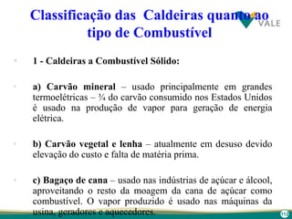 112
Classificação das Caldeiras quanto ao
tipo de Combustível
 1 - Caldeiras a Combustível Sólido:
• a) Carvão mineral – usado principalmente em grandes
termoelétricas – ¾ do carvão consumido nos Estados Unidos
é usado na produção de vapor para geração de energia
elétrica.
• b) Carvão vegetal e lenha – atualmente em desuso devido
elevação do custo e falta de matéria prima.
• c) Bagaço de cana – usado nas indústrias de açúcar e álcool,
aproveitando o resto da moagem da cana de açúcar como
combustível. O vapor produzido é usado nas máquinas da
usina, geradores e aquecedores.
 