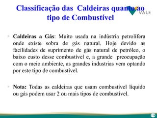 114
Classificação das Caldeiras quanto ao
tipo de Combustível
 Caldeiras a Gás: Muito usada na indústria petrolífera
onde existe sobra de gás natural. Hoje devido as
facilidades de suprimento de gás natural de petróleo, o
baixo custo desse combustível e, a grande preocupação
com o meio ambiente, as grandes industrias vem optando
por este tipo de combustível.
 Nota: Todas as caldeiras que usam combustível líquido
ou gás podem usar 2 ou mais tipos de combustível.
 
